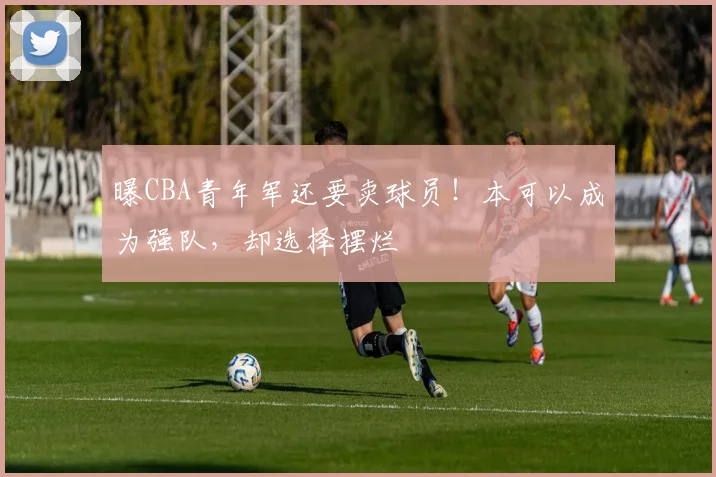 曝CBA青年军还要卖球员！本可以成为强队，却选择摆烂