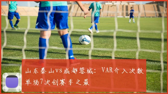 山东泰山vs成都蓉城：VAR介入次数单场7次创赛季之最