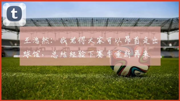 王浩然：我觉得大家可以昂首走出球馆，总结经验下赛季重新再来