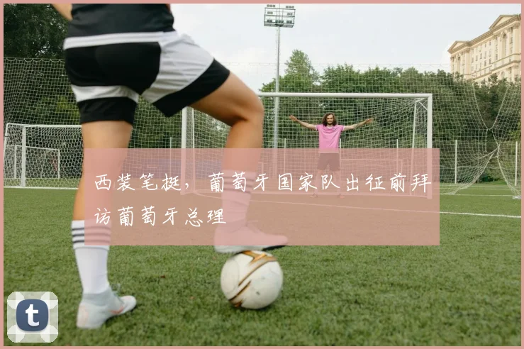 西装笔挺，葡萄牙国家队出征前拜访葡萄牙总理